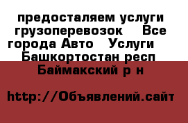 предосталяем услуги грузоперевозок  - Все города Авто » Услуги   . Башкортостан респ.,Баймакский р-н